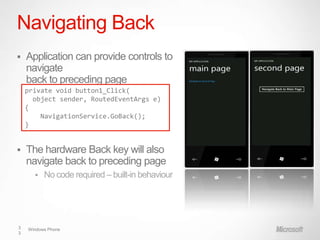 Navigating Back
   Application can provide controls to
    navigate
    back to preceding page
    private void button1_Click(
      object sender, RoutedEventArgs e)
    {
        NavigationService.GoBack();
    }


   The hardware Back key will also
    navigate back to preceding page
         No code required – built-in behaviour




3   Windows Phone
3
 
