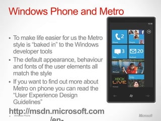 Windows Phone and Metro

 To make life easier for us the Metro
  style is “baked in” to the Windows
  developer tools
 The default appearance, behaviour
  and fonts of the user elements all
  match the style
 If you want to find out more about
  Metro on phone you can read the
  “User Experience Design
  Guidelines”
http://msdn.microsoft.com
4   Windows Phone
 