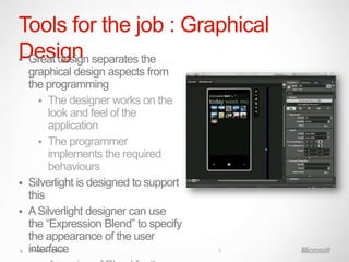Tools for the job : Graphical
Design separates the
 Great design
  graphical design aspects from
  the programming
       The designer works on the
         look and feel of the
         application
       The programmer
         implements the required
         behaviours
 Silverlight is designed to support
  this
 A Silverlight designer can use
  the “Expression Blend” to specify
  the appearance of the user
5 interface
   Windows Phone                       5
 