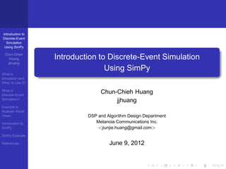 Introduction to
Discrete-Event
  Simulation
 Using SimPy

  Chun-Chieh
     Huang         Introduction to Discrete-Event Simulation
    jjhuang
                                  Using SimPy
What is
Simulation and
When to Use it?

What is
Discrete-Event
                                 Chun-Chieh Huang
Simulation?
                                      jjhuang
Example to
Illustrate World
Views                       DSP and Algorithm Design Department
Introduction to                Metanoia Communications Inc.
SimPy                           <jiunjie.huang@gmail.com>
SimPy Example

References                           June 9, 2012
 