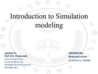 Introduction to Simulation
modeling
Submitted To:-
Prof. D.K. Chaturvedi,
Electrical Department,
Faculty of Engineering,
Dayalbagh Educational Institute,
Dayalbagh, Agra.
Submitted By:-
Bhupendra Kumar
M.Tech(Int.) – 094008
 