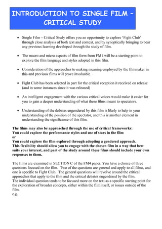 • Single Film – Critical Study offers you an opportunity to explore ‘Fight Club’
through close analysis of both text and context, and by synoptically bringing to bear
any previous learning developed through the study of film.
• The macro and micro aspects of film form from FM1 will be a starting point to
explore the film language and styles adopted in this film.
• Consideration of the approaches to making meaning employed by the filmmaker in
this and previous films will prove invaluable.
• Fight Club has been selected in part for the critical reception it received on release
(and in some instances since it was released)
• An intelligent engagement with the various critical voices would make it easier for
you to gain a deeper understanding of what these films meant to spectators.
• Understanding of the debates engendered by this film is likely to help in your
understanding of the position of the spectator, and this is another element in
understanding the significance of this film.
The films may also be approached through the use of critical frameworks:
You could explore the performance styles and use of stars in the film
or
You could explore the film explored through adopting a gendered approach.
This flexibility should allow you to engage with the chosen film in a way that best
suits your interest, and part of the study around these films should include your own
responses to them.
The films are examined in SECTION C of the FM4 paper. You have a choice of three
questions focused on the film. Two of the questions are general and apply to all films, and
one is specific to Fight Club. The general questions will revolve around the critical
approaches that apply to the film and the critical debates engendered by the film.
The individual question tends to be focused more on the text as a specific starting point for
the exploration of broader concepts, either within the film itself, or issues outside of the
film.
e.g.
INTRODUCTION TO SINGLE FILM –
CRITICAL STUDY
 