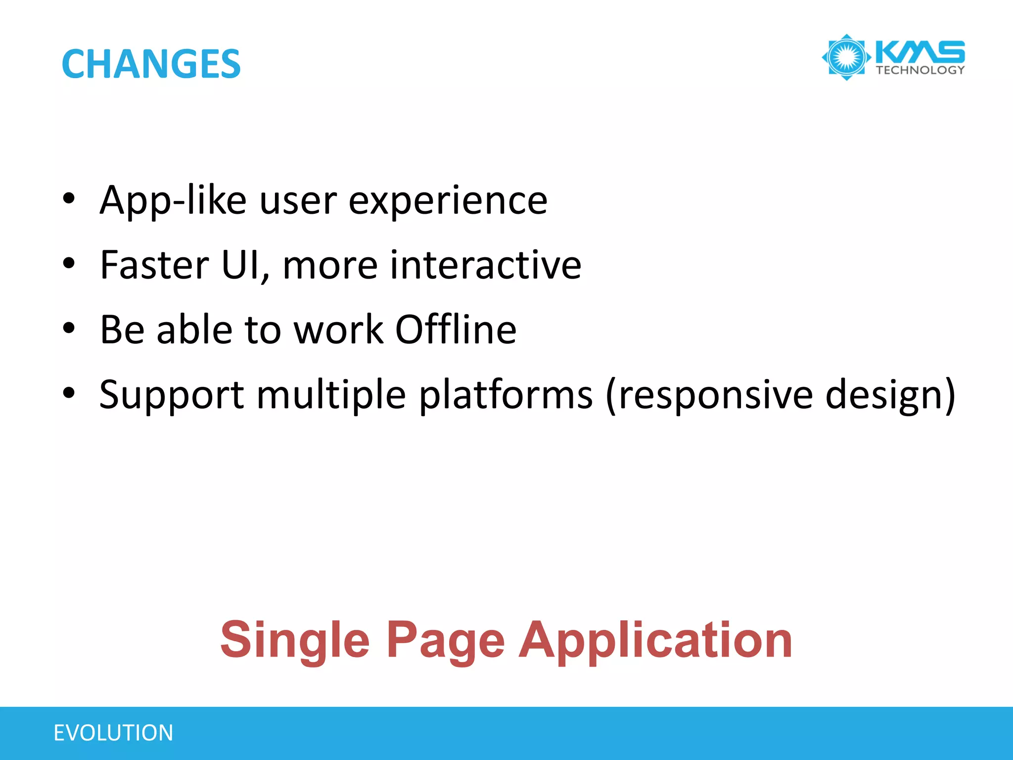 CHANGES
EVOLUTION
• App-like user experience
• Faster UI, more interactive
• Be able to work Offline
• Support multiple platforms (responsive design)
Single Page Application
 
