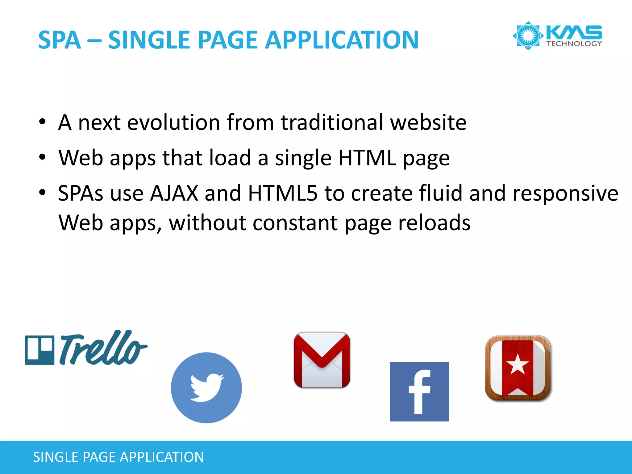 SPA – SINGLE PAGE APPLICATION
SINGLE PAGE APPLICATION
• A next evolution from traditional website
• Web apps that load a single HTML page
• SPAs use AJAX and HTML5 to create fluid and responsive
Web apps, without constant page reloads
 