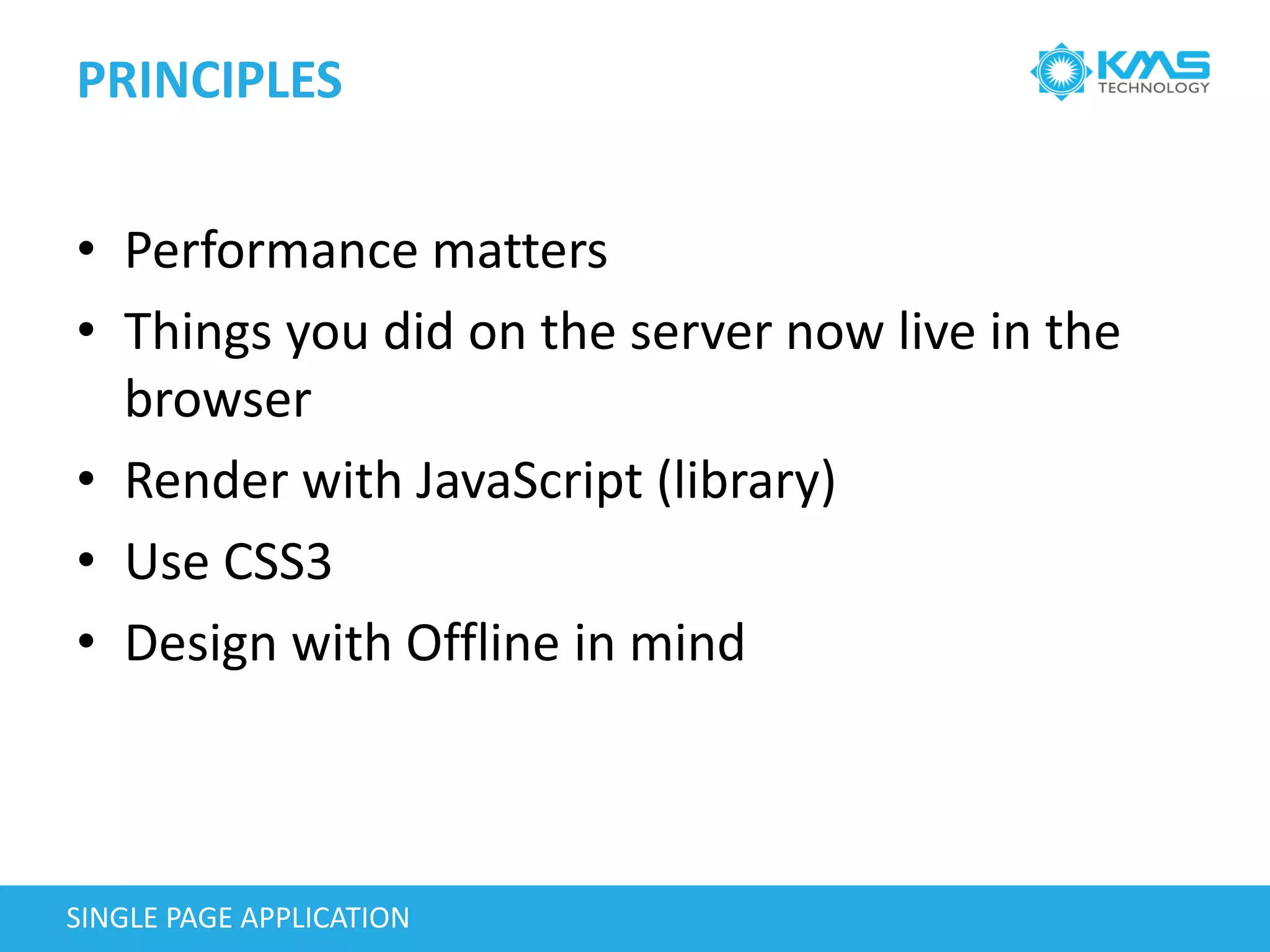 PRINCIPLES
SINGLE PAGE APPLICATION
• Performance matters
• Things you did on the server now live in the
browser
• Render with JavaScript (library)
• Use CSS3
• Design with Offline in mind
 