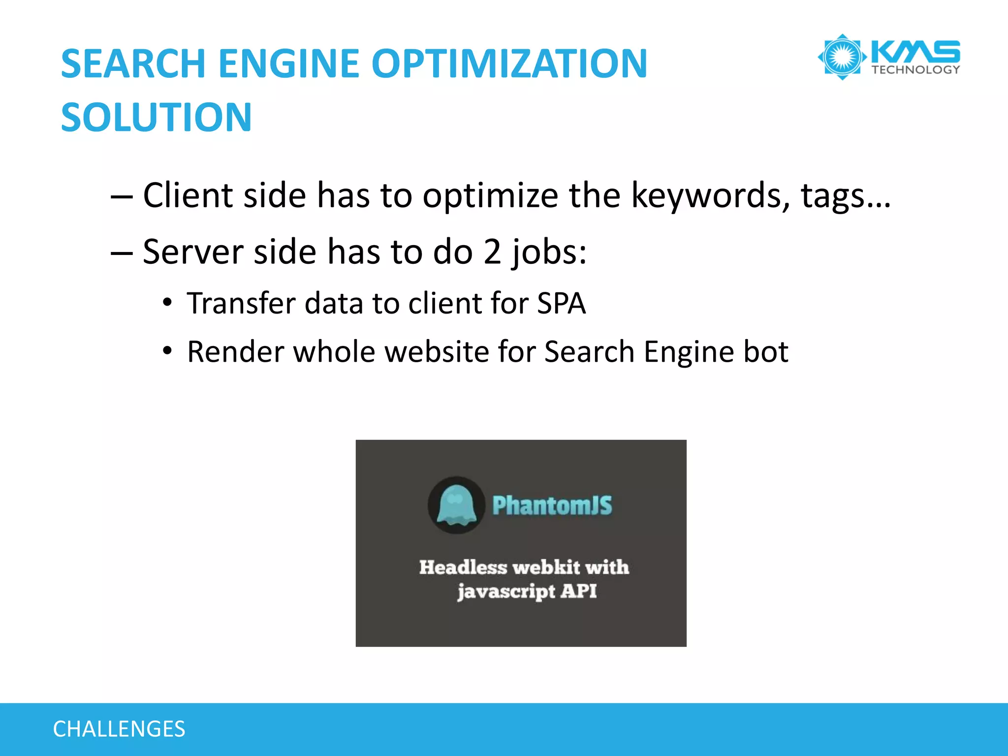 SEARCH ENGINE OPTIMIZATION
SOLUTION
– Client side has to optimize the keywords, tags…
– Server side has to do 2 jobs:
• Transfer data to client for SPA
• Render whole website for Search Engine bot
CHALLENGES
 