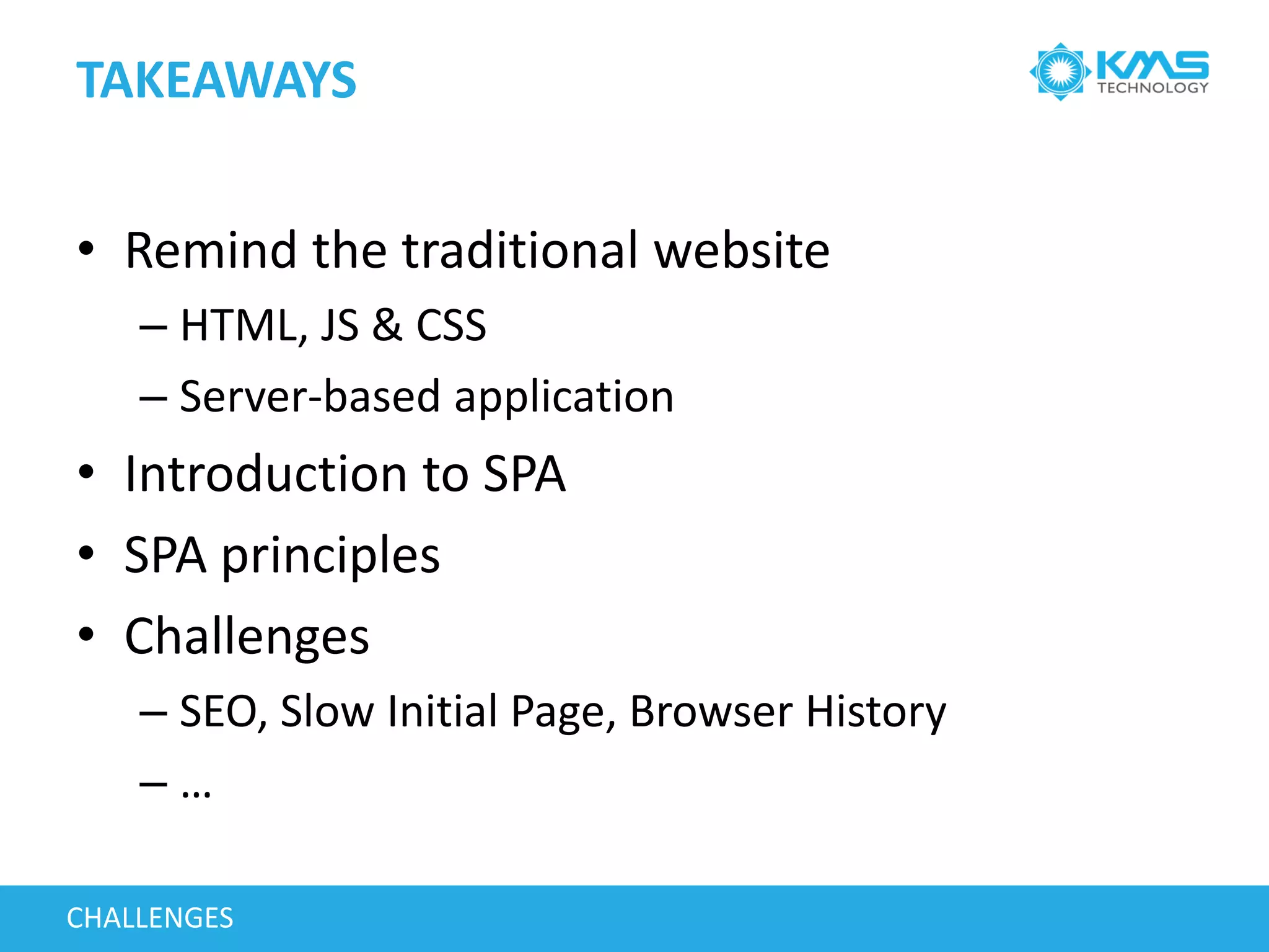 TAKEAWAYS
• Remind the traditional website
– HTML, JS & CSS
– Server-based application
• Introduction to SPA
• SPA principles
• Challenges
– SEO, Slow Initial Page, Browser History
– …
CHALLENGES
 