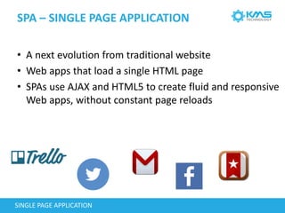 SPA – SINGLE PAGE APPLICATION
SINGLE PAGE APPLICATION
• A next evolution from traditional website
• Web apps that load a single HTML page
• SPAs use AJAX and HTML5 to create fluid and responsive
Web apps, without constant page reloads
 