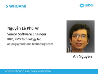$ WHOAMI
Nguyễn Lê Phú An
Senior Software Engineer
R&D, KMS Technology Inc.
anlpnguyen@kms-technology.com
INTRODUCTION TO SINGLE PAGE APPLICATION
An Nguyen
 