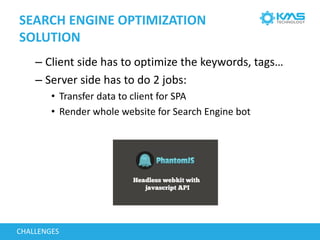 SEARCH ENGINE OPTIMIZATION
SOLUTION
– Client side has to optimize the keywords, tags…
– Server side has to do 2 jobs:
• Transfer data to client for SPA
• Render whole website for Search Engine bot
CHALLENGES
 