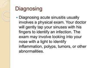 Diagnosing
 Diagnosing acute sinusitis usually
involves a physical exam. Your doctor
will gently tap your sinuses with his
fingers to identify an infection. The
exam may involve looking into your
nose with a light to identify
inflammation, polyps, tumors, or other
abnormalities.
 