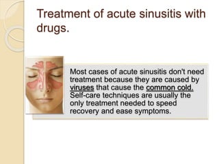 Treatment of acute sinusitis with
drugs.
Most cases of acute sinusitis don't need
treatment because they are caused by
viruses that cause the common cold.
Self-care techniques are usually the
only treatment needed to speed
recovery and ease symptoms.
 