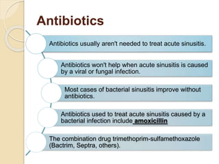 Antibiotics
Antibiotics usually aren't needed to treat acute sinusitis.
Antibiotics won't help when acute sinusitis is caused
by a viral or fungal infection.
Most cases of bacterial sinusitis improve without
antibiotics.
Antibiotics used to treat acute sinusitis caused by a
bacterial infection include amoxicillin
The combination drug trimethoprim-sulfamethoxazole
(Bactrim, Septra, others).
 