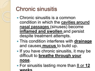Chronic sinusitis
 Chronic sinusitis is a common
condition in which the cavities around
nasal passages (sinuses) become
inflamed and swollen and persist
despite treatment attempts.
 This condition interferes with drainage
and causes mucus to build up.
 If you have chronic sinusitis, it may be
difficult to breathe through your
nose.
 For sinusitis lasting more than 8 or 12
 