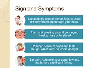 Sign and Symptoms
Nasal obstruction or congestion, causing
difficulty breathing through your nose.
Pain, and swelling around your eyes,
cheeks, nose or forehead
Reduced sense of smell and taste ,
Cough, which may be worse at night
Ear pain, Aching in your upper jaw and
teeth,more significant fatigue.
 