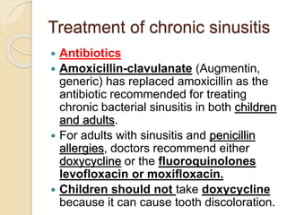 Treatment of chronic sinusitis
 Antibiotics
 Amoxicillin-clavulanate (Augmentin,
generic) has replaced amoxicillin as the
antibiotic recommended for treating
chronic bacterial sinusitis in both children
and adults.
 For adults with sinusitis and penicillin
allergies, doctors recommend either
doxycycline or the fluoroquinolones
levofloxacin or moxifloxacin.
 Children should not take doxycycline
because it can cause tooth discoloration.
 