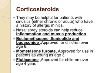 Corticosteroids
 They may be helpful for patients with
sinusitis (either chronic or acute) who have
a history of allergic rhinitis.
 Nasal spray steroids can help reduce
inflammation and mucus production.
 Beclomethasone ,flunisolide and
budesonide ,Approved for children over
age 6.
 Mometasone furoate, Approved for use in
patients as young as age 3.
 Fluticasone ,Approved for children over
age 4 year.
 