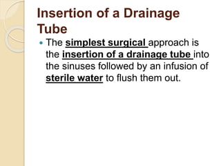Insertion of a Drainage
Tube
 The simplest surgical approach is
the insertion of a drainage tube into
the sinuses followed by an infusion of
sterile water to flush them out.
 