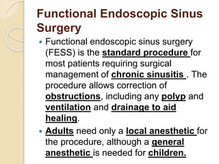 Functional Endoscopic Sinus
Surgery
 Functional endoscopic sinus surgery
(FESS) is the standard procedure for
most patients requiring surgical
management of chronic sinusitis . The
procedure allows correction of
obstructions, including any polyp and
ventilation and drainage to aid
healing.
 Adults need only a local anesthetic for
the procedure, although a general
anesthetic is needed for children.
 
