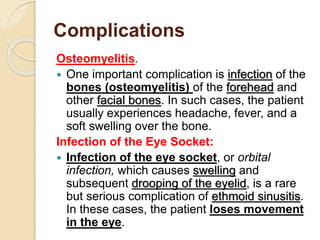 Complications
Osteomyelitis.
 One important complication is infection of the
bones (osteomyelitis) of the forehead and
other facial bones. In such cases, the patient
usually experiences headache, fever, and a
soft swelling over the bone.
Infection of the Eye Socket:
 Infection of the eye socket, or orbital
infection, which causes swelling and
subsequent drooping of the eyelid, is a rare
but serious complication of ethmoid sinusitis.
In these cases, the patient loses movement
in the eye.
 