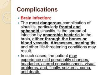 Complications
 Brain Infection:
 The most dangerous complication of
sinusitis, particularly frontal and
sphenoid sinusitis, is the spread of
infection by anaerobic bacteria to the
brain, either through the bones or
blood vessels. Abscesses, meningitis,
and other life-threatening conditions may
result.
 In such cases, the patient may
experience mild personality changes,
headache, altered consciousness, visual
problems, and, finally, seizures, coma,
and death.
 