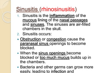 Sinusitis (rhinosinusitis)
1. Sinusitis is the inflammation of the
mucous lining of the nasal passages
and sinuses. The sinuses are air-filled
chambers in the skull.
2. Sinusitis occurs:
 Obstruction or congestion cause the
paranasal sinus openings to become
blocked.
 When the sinus openings become
blocked or too much mucus builds up in
the chambers.
 Bacteria and other germs can grow more
easily, leading to infection and
 