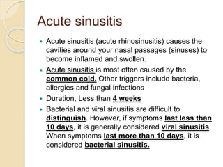 Acute sinusitis
 Acute sinusitis (acute rhinosinusitis) causes the
cavities around your nasal passages (sinuses) to
become inflamed and swollen.
 Acute sinusitis is most often caused by the
common cold. Other triggers include bacteria,
allergies and fungal infections
 Duration, Less than 4 weeks
 Bacterial and viral sinusitis are difficult to
distinguish. However, if symptoms last less than
10 days, it is generally considered viral sinusitis.
When symptoms last more than 10 days, it is
considered bacterial sinusitis.
 