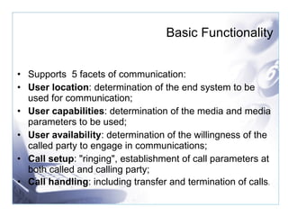 Supports  5 facets of communication: User location : determination of the end system to be used for communication;  User capabilities : determination of the media and media parameters to be used; User availability : determination of the willingness of the called party to engage in communications;  Call setup : "ringing", establishment of call parameters at both called and calling party;  Call handling : including transfer and termination of calls .  Basic Functionality 