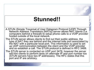 Stunned!! A STUN (Simple Traversal of User Datagram Protocol [UDP] Through Network Address Translators [NATs]) server allows NAT clients (i.e. computers behind a firewall) to setup phone calls to a VOIP provider hosted outside of the local network. The STUN server allows clients to find out their public address, the type of NAT they are behind and the internet side port associated by the NAT with a particular local port. This information is used to set up UDP communication between the client and the VOIP provider and so establish a call. The STUN protocol is defined in RFC 3489. The STUN server is contacted on UDP port 3478, however the server will hint clients to perform tests on alternate IP and port number too (STUN servers have two IP addresses). The RFC states that this port and IP are arbitrary. 
