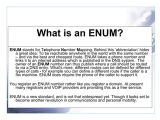 What is an ENUM? ENUM  stands for T e lephone  Nu mber  M apping. Behind this ‘abbreviation’ hides a great idea: To be reachable anywhere in the world with the same number – and via the best and cheapest route. ENUM takes a phone number and links it to an internet address which is published in the DNS system.  The owner of an  ENUM  number can thus publish where a call should be routed to via a DNS entry. What's more, different routes can be defined for different types of calls - for example you can define a different route if the caller is a fax machine. ENUM does require the phone of the caller to support it. You register an ENUM number rather like you register a domain. At present many registrars and VOIP providers are providing this as a free service. ENUM is a new standard, and is not that widespread yet. Though it looks set to become another revolution in communications and personal mobility. 