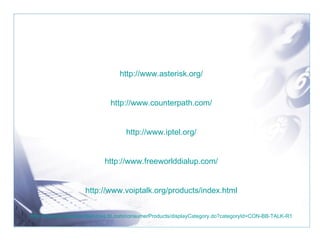 http://www.asterisk.org/ http://www.counterpath.com/ http://www.iptel.org/ http://www.freeworlddialup.com/ http://www.voiptalk.org/products/index.html http://www.productsandservices.bt.com/consumerProducts/displayCategory.do?categoryId=CON-BB-TALK-R1 