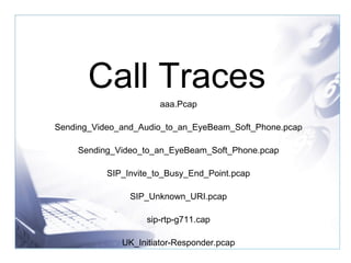 Call Traces aaa.Pcap Sending_Video_and_Audio_to_an_EyeBeam_Soft_Phone.pcap Sending_Video_to_an_EyeBeam_Soft_Phone.pcap SIP_Invite_to_Busy_End_Point.pcap SIP_Unknown_URI.pcap sip-rtp-g711.cap UK_Initiator-Responder.pcap 