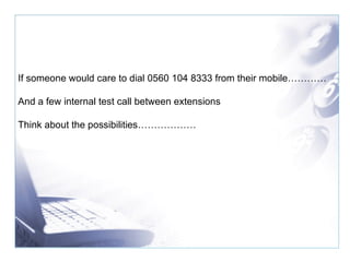 If someone would care to dial 0560 104 8333 from their mobile………… And a few internal test call between extensions Think about the possibilities……………… 