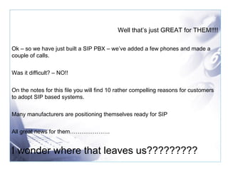 Well that’s just GREAT for THEM!!!! Ok – so we have just built a SIP PBX – we’ve added a few phones and made a couple of calls. Was it difficult? – NO!! On the notes for this file you will find 10 rather compelling reasons for customers to adopt SIP based systems.  Many manufacturers are positioning themselves ready for SIP All great news for them………………… I wonder where that leaves us????????? 