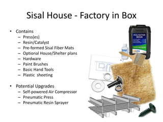Sisal House - Factory in Box
• Contains
   –   Press(es)
   –   Resin/Catalyst
   –   Pre-formed Sisal Fiber Mats
   –   Optional House/Shelter plans
   –   Hardware
   –   Paint Brushes
   –   Basic Hand Tools
   –   Plastic sheeting

• Potential Upgrades
   – Self-powered Air Compressor
   – Pneumatic Press
   – Pneumatic Resin Sprayer
 