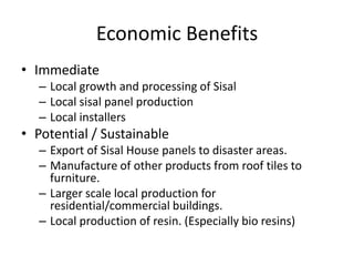 Economic Benefits
• Immediate
  – Local growth and processing of Sisal
  – Local sisal panel production
  – Local installers
• Potential / Sustainable
  – Export of Sisal House panels to disaster areas.
  – Manufacture of other products from roof tiles to
    furniture.
  – Larger scale local production for
    residential/commercial buildings.
  – Local production of resin. (Especially bio resins)
 