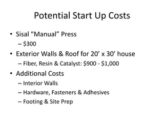 Potential Start Up Costs
• Sisal “Manual” Press
  – $300
• Exterior Walls & Roof for 20’ x 30’ house
  – Fiber, Resin & Catalyst: $900 - $1,000
• Additional Costs
  – Interior Walls
  – Hardware, Fasteners & Adhesives
  – Footing & Site Prep
 