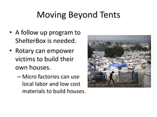 Moving Beyond Tents
• A follow up program to
  ShelterBox is needed.
• Rotary can empower
  victims to build their
  own houses.
  – Micro factories can use
    local labor and low cost
    materials to build houses.
 