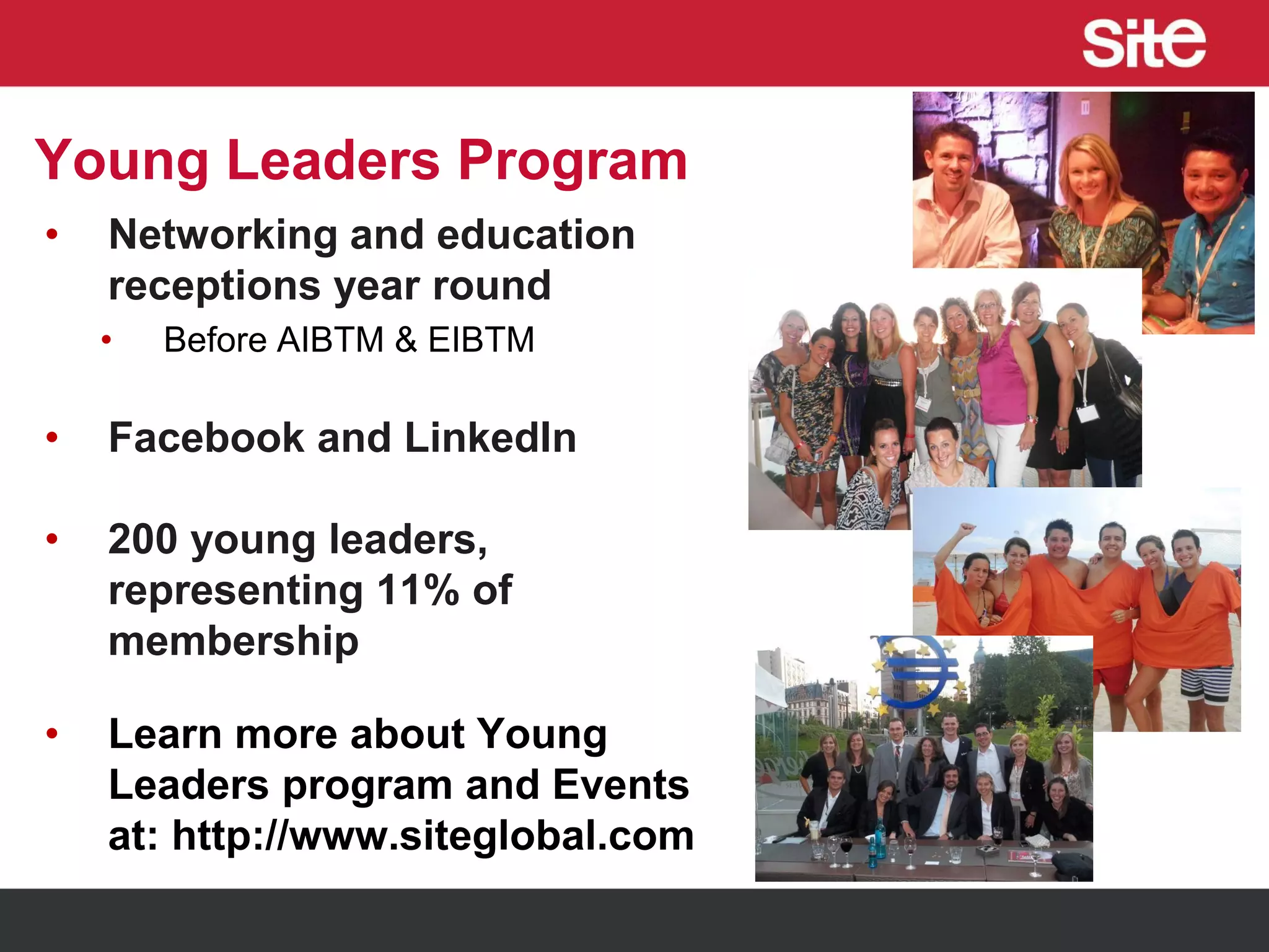 Young Leaders Program
• Networking and education
receptions year round
• Before AIBTM & EIBTM
• Facebook and LinkedIn
• 200 young leaders,
representing 11% of
membership
• Learn more about Young
Leaders program and Events
at: http://www.siteglobal.com
 