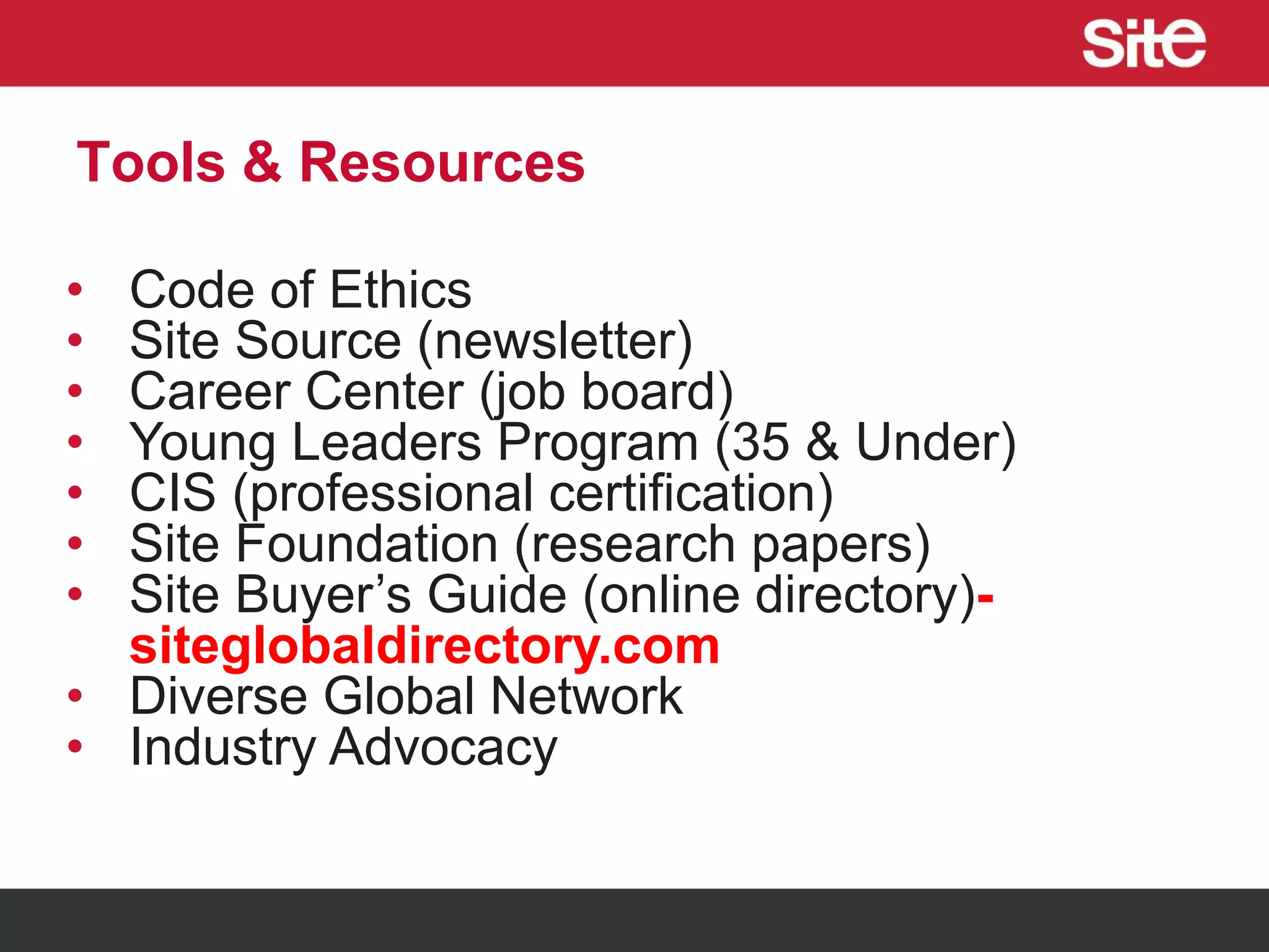 Tools & Resources
• Code of Ethics
• Site Source (newsletter)
• Career Center (job board)
• Young Leaders Program (35 & Under)
• CIS (professional certification)
• Site Foundation (research papers)
• Site Buyer’s Guide (online directory)-
siteglobaldirectory.com
• Diverse Global Network
• Industry Advocacy
 