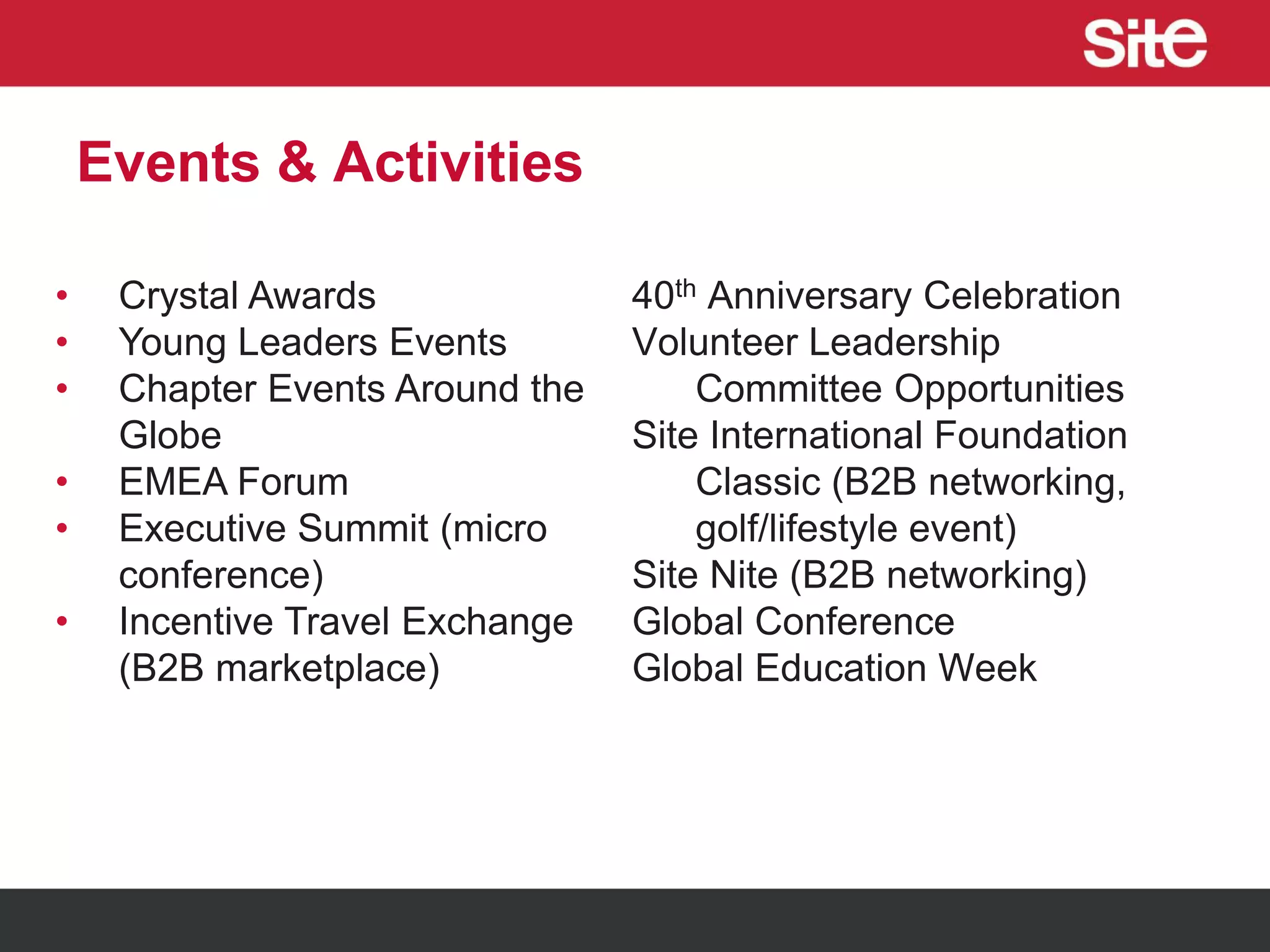 Events & Activities
• Crystal Awards
• Young Leaders Events
• Chapter Events Around the
Globe
• EMEA Forum
• Executive Summit (micro
conference)
• Incentive Travel Exchange
(B2B marketplace)
40th Anniversary Celebration
Volunteer Leadership
Committee Opportunities
Site International Foundation
Classic (B2B networking,
golf/lifestyle event)
Site Nite (B2B networking)
Global Conference
Global Education Week
 