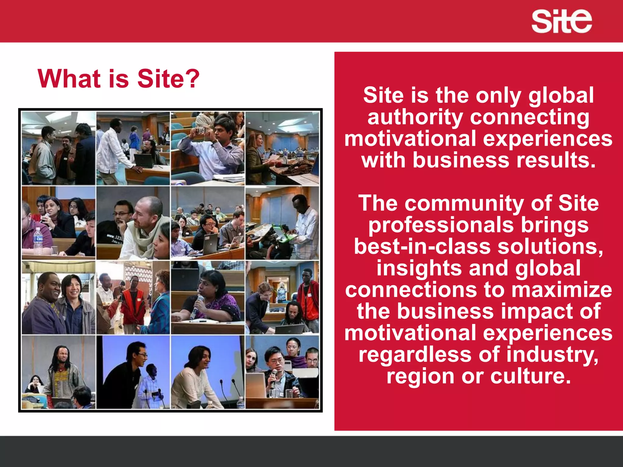 What is Site?
Site is the only global
authority connecting
motivational experiences
with business results.
The community of Site
professionals brings
best-in-class solutions,
insights and global
connections to maximize
the business impact of
motivational experiences
regardless of industry,
region or culture.
 