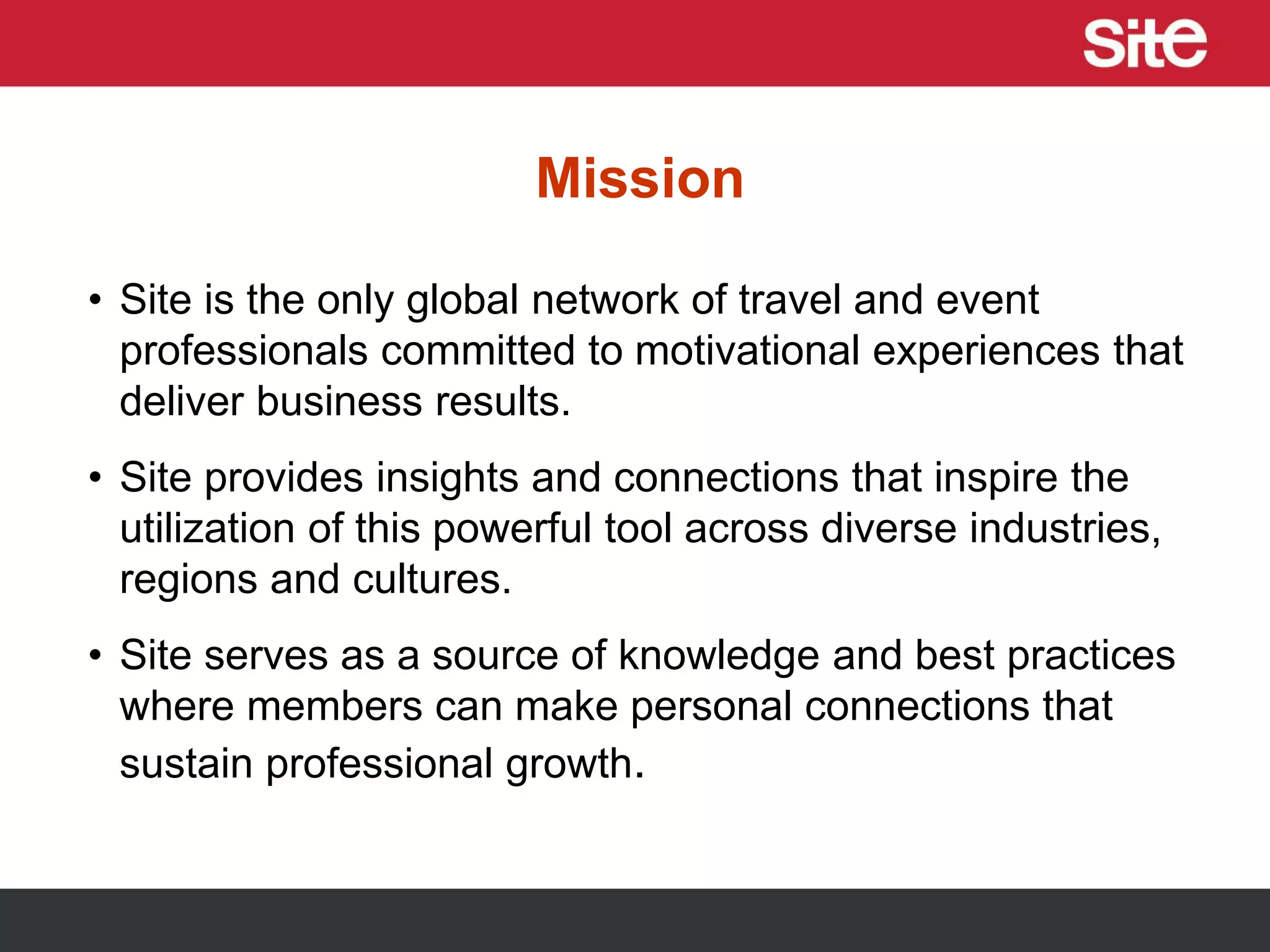 Mission
• Site is the only global network of travel and event
professionals committed to motivational experiences that
deliver business results.
• Site provides insights and connections that inspire the
utilization of this powerful tool across diverse industries,
regions and cultures.
• Site serves as a source of knowledge and best practices
where members can make personal connections that
sustain professional growth.
 