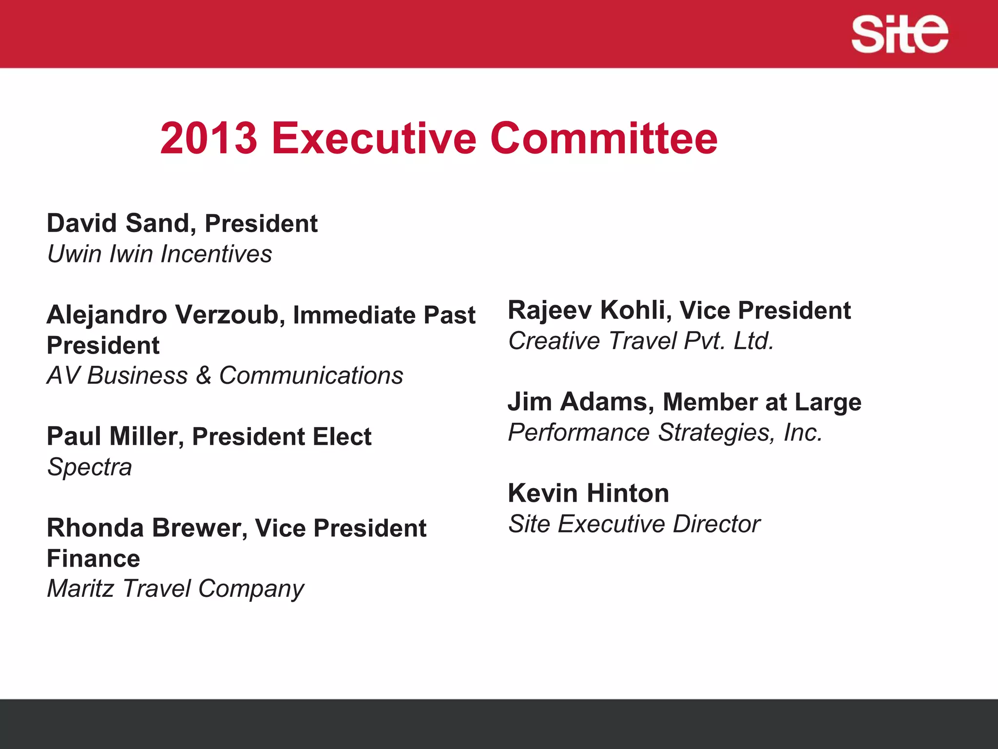2013 Executive Committee
David Sand, President
Uwin Iwin Incentives
Alejandro Verzoub, Immediate Past
President
AV Business & Communications
Paul Miller, President Elect
Spectra
Rhonda Brewer, Vice President
Finance
Maritz Travel Company
Rajeev Kohli, Vice President
Creative Travel Pvt. Ltd.
Jim Adams, Member at Large
Performance Strategies, Inc.
Kevin Hinton
Site Executive Director
 