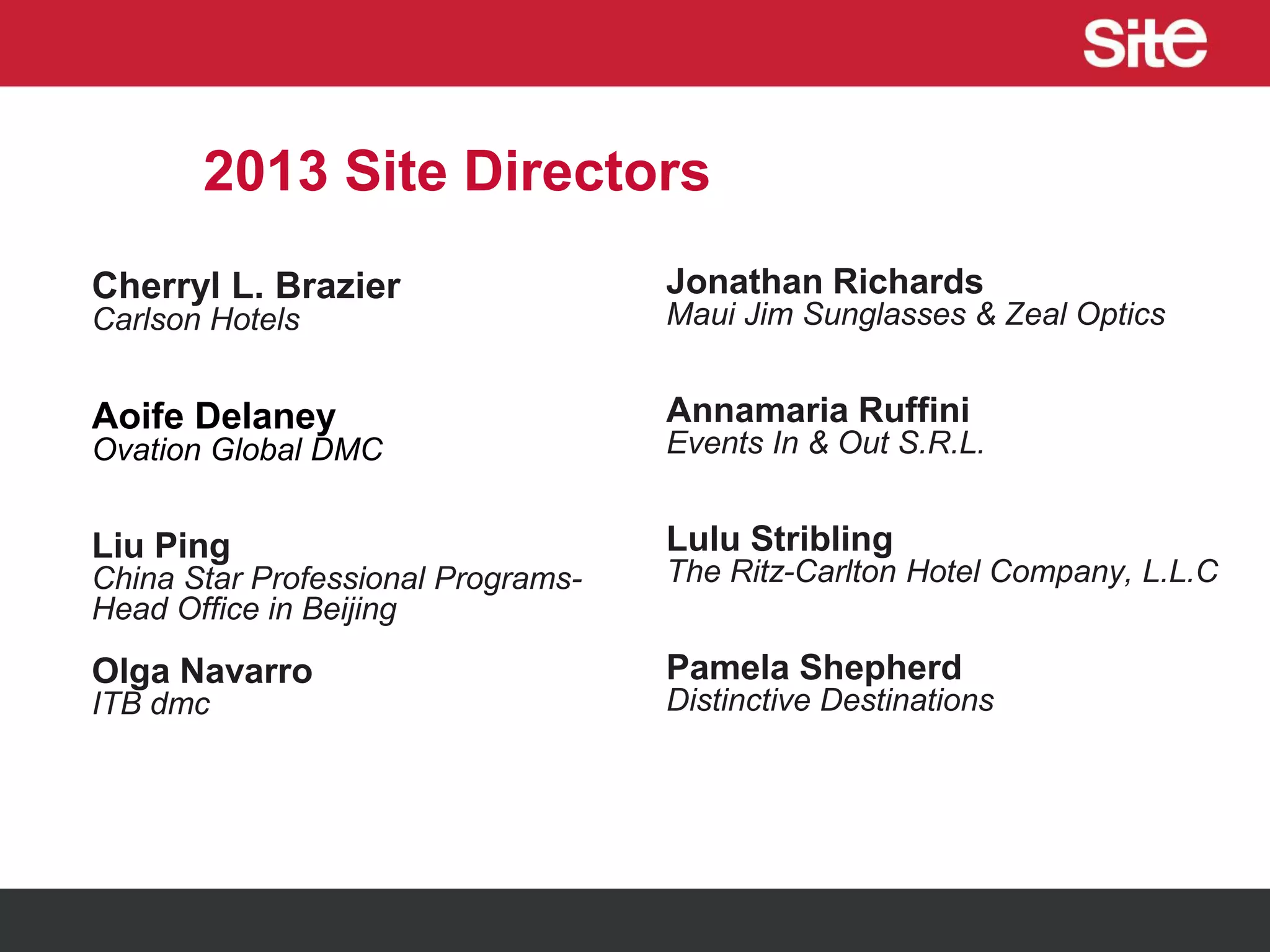 2013 Site Directors
Cherryl L. Brazier
Carlson Hotels
Aoife Delaney
Ovation Global DMC
Liu Ping
China Star Professional Programs-
Head Office in Beijing
Olga Navarro
ITB dmc
Jonathan Richards
Maui Jim Sunglasses & Zeal Optics
Annamaria Ruffini
Events In & Out S.R.L.
Lulu Stribling
The Ritz-Carlton Hotel Company, L.L.C
Pamela Shepherd
Distinctive Destinations
 