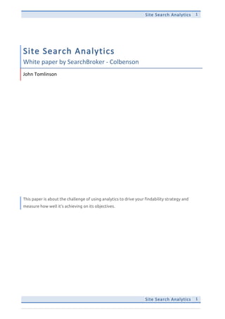 Site  Search  Analytics   1  
Site  Search  Analytics   1  
Site  Search  Analytics  
White  paper  by  SearchBroker  -­‐  Colbenson  
John  Tomlinson  
This paper is about the challenge of using analytics to drive your findability strategy and
measure how well it’s achieving on its objectives.
 