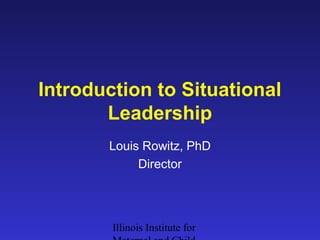 Introduction to Situational 
Leadership 
Louis Rowitz, PhD 
Director 
Illinois Institute for 
Maternal and Child 
 