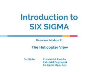 Introduction to
SIX SIGMA
Facilitator: Khan Mohd. Ibrahim
Industrial Engineer &
Six Sigma Black Belt
Overview: Module # 1
The Helicopter View
 