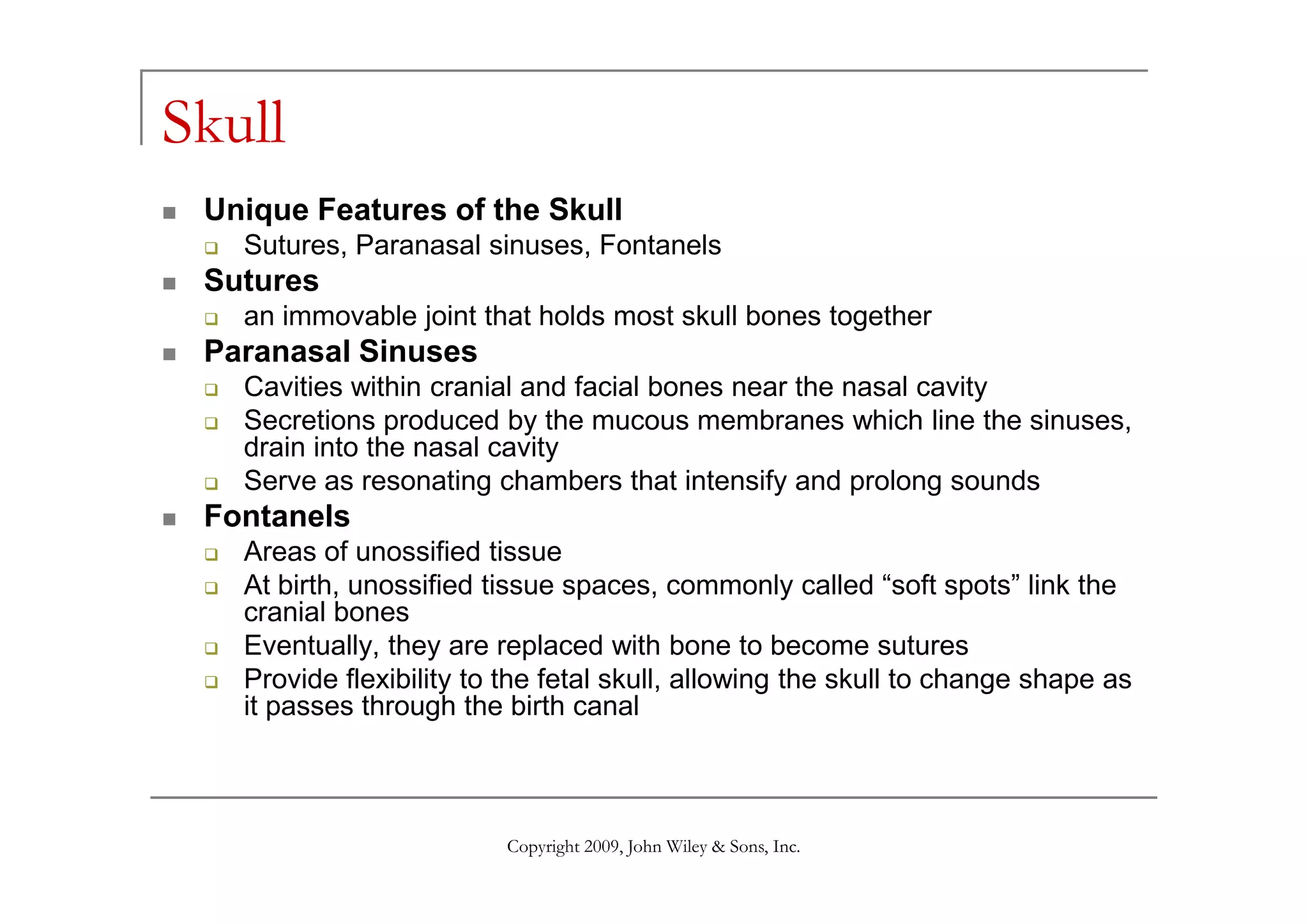 Skull
Unique Features of the Skull
Sutures, Paranasal sinuses, Fontanels
Sutures
an immovable joint that holds most skull bones together
Paranasal Sinuses
Cavities within cranial and facial bones near the nasal cavity
Secretions produced by the mucous membranes which line the sinuses,
drain into the nasal cavity
Copyright 2009, John Wiley & Sons, Inc.
drain into the nasal cavity
Serve as resonating chambers that intensify and prolong sounds
Fontanels
Areas of unossified tissue
At birth, unossified tissue spaces, commonly called “soft spots” link the
cranial bones
Eventually, they are replaced with bone to become sutures
Provide flexibility to the fetal skull, allowing the skull to change shape as
it passes through the birth canal
 