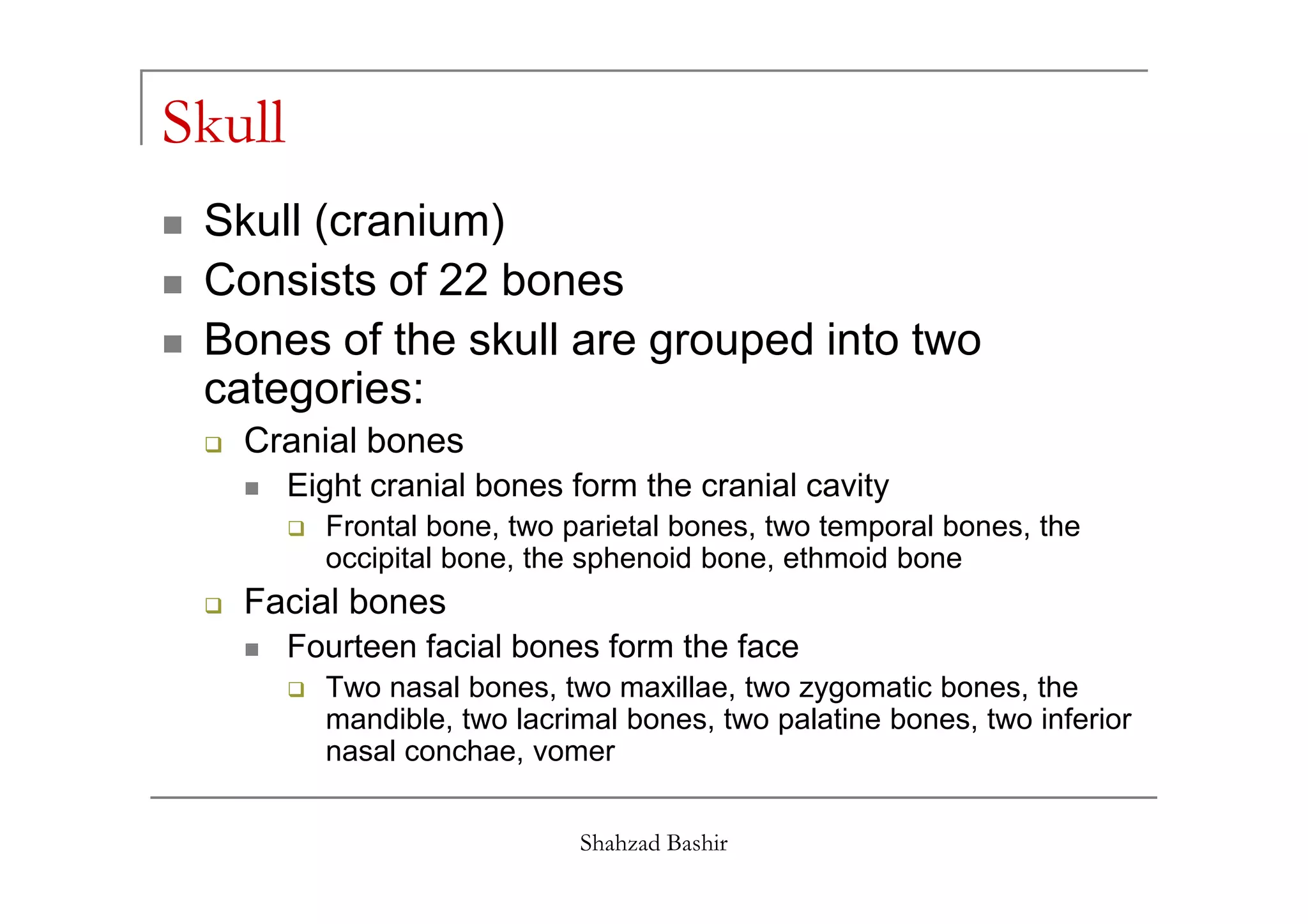 Skull
 Skull (cranium)
 Consists of 22 bones
 Bones of the skull are grouped into two
 categories:
   Cranial bones
        Eight cranial bones form the cranial cavity
          Frontal bone, two parietal bones, two temporal bones, the
          occipital bone, the sphenoid bone, ethmoid bone
   Facial bones
        Fourteen facial bones form the face
          Two nasal bones, two maxillae, two zygomatic bones, the
          mandible, two lacrimal bones, two palatine bones, two inferior
          nasal conchae, vomer


                             Shahzad Bashir
 